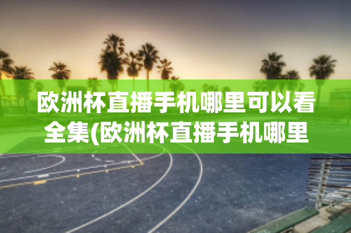 欧洲杯直播手机哪里可以看全集(欧洲杯直播手机哪里可以看全集啊)