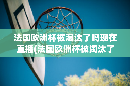 法国欧洲杯被淘汰了吗现在直播(法国欧洲杯被淘汰了吗现在直播视频)