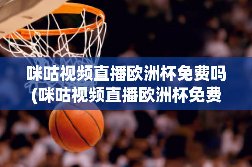 咪咕视频直播欧洲杯免费吗(咪咕视频直播欧洲杯免费吗是真的吗)