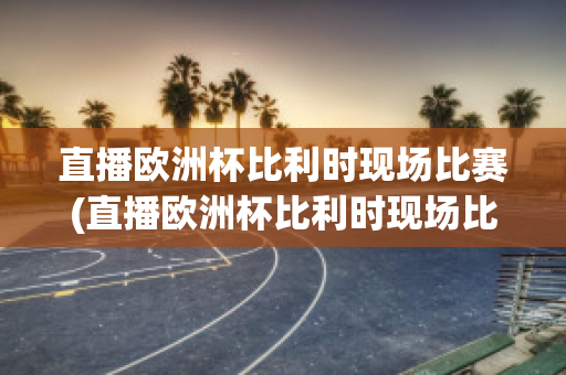 直播欧洲杯比利时现场比赛(直播欧洲杯比利时现场比赛回放)