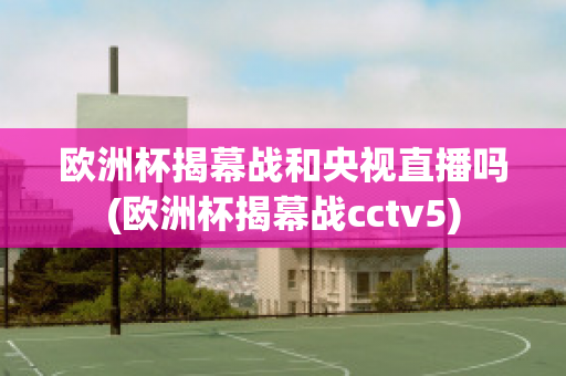 欧洲杯揭幕战和央视直播吗(欧洲杯揭幕战cctv5)