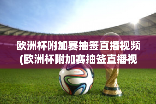 欧洲杯附加赛抽签直播视频(欧洲杯附加赛抽签直播视频在线观看)