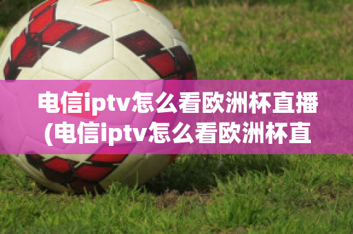 电信iptv怎么看欧洲杯直播(电信iptv怎么看欧洲杯直播节目)