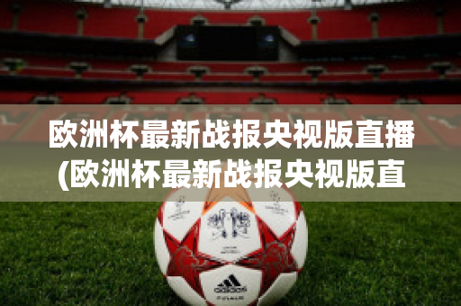 欧洲杯最新战报央视版直播(欧洲杯最新战报央视版直播在线观看)