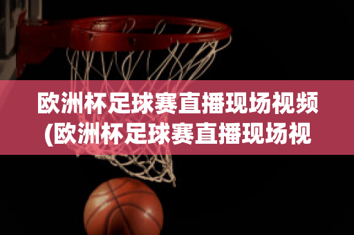 欧洲杯足球赛直播现场视频(欧洲杯足球赛直播现场视频在线观看)