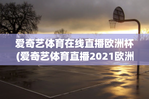 爱奇艺体育在线直播欧洲杯(爱奇艺体育直播2021欧洲杯)