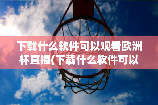 下载什么软件可以观看欧洲杯直播(下载什么软件可以观看欧洲杯直播回放)