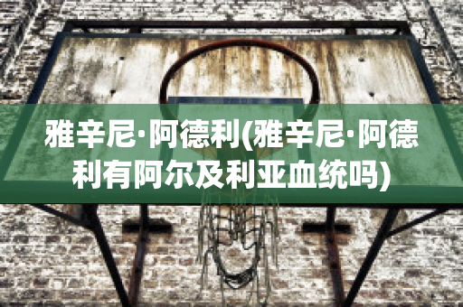 雅辛尼·阿德利(雅辛尼·阿德利有阿尔及利亚血统吗)