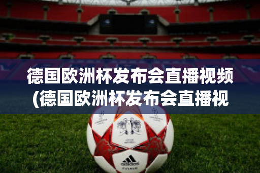 德国欧洲杯发布会直播视频(德国欧洲杯发布会直播视频在线观看)