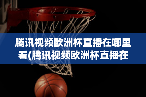 腾讯视频欧洲杯直播在哪里看(腾讯视频欧洲杯直播在哪里看回放)