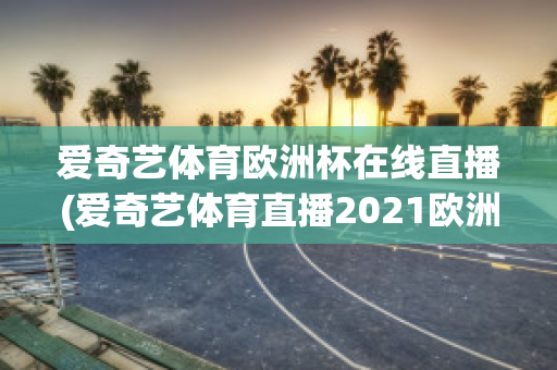 爱奇艺体育欧洲杯在线直播(爱奇艺体育直播2021欧洲杯)