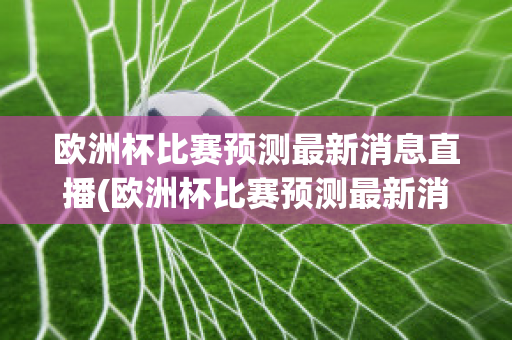 欧洲杯比赛预测最新消息直播(欧洲杯比赛预测最新消息直播回放)