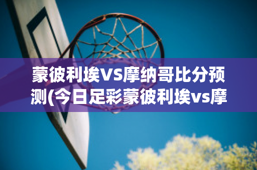 蒙彼利埃VS摩纳哥比分预测(今日足彩蒙彼利埃vs摩纳哥)