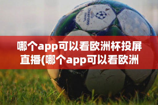 哪个app可以看欧洲杯投屏直播(哪个app可以看欧洲杯投屏直播电视)