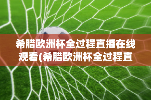 希腊欧洲杯全过程直播在线观看(希腊欧洲杯全过程直播在线观看高清)