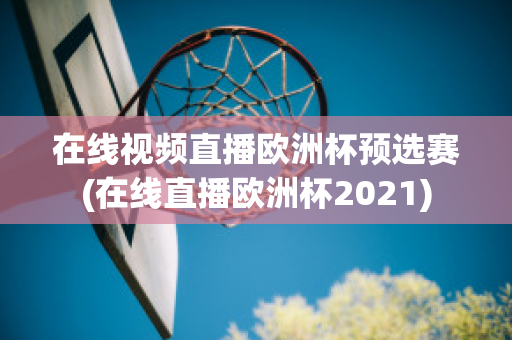 在线视频直播欧洲杯预选赛(在线直播欧洲杯2021)