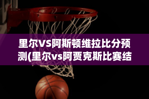 里尔VS阿斯顿维拉比分预测(里尔vs阿贾克斯比赛结果)