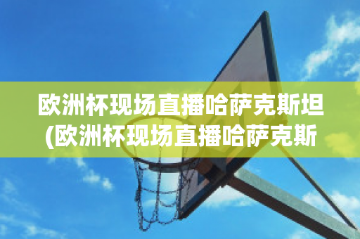 欧洲杯现场直播哈萨克斯坦(欧洲杯现场直播哈萨克斯坦比赛)