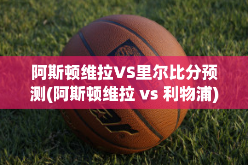 阿斯顿维拉VS里尔比分预测(阿斯顿维拉 vs 利物浦)