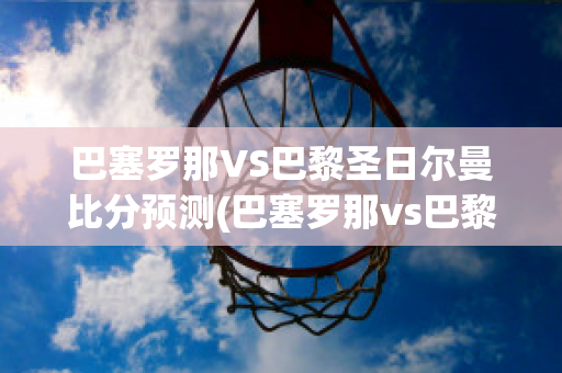 巴塞罗那VS巴黎圣日尔曼比分预测(巴塞罗那vs巴黎圣日耳曼预测)