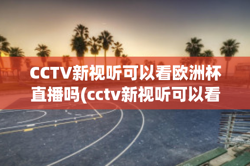 CCTV新视听可以看欧洲杯直播吗(cctv新视听可以看欧洲杯直播吗现在)