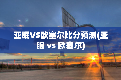 亚眠VS欧塞尔比分预测(亚眠 vs 欧塞尔)