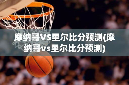 摩纳哥VS里尔比分预测(摩纳哥vs里尔比分预测)