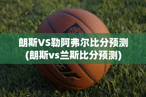 朗斯VS勒阿弗尔比分预测(朗斯vs兰斯比分预测)