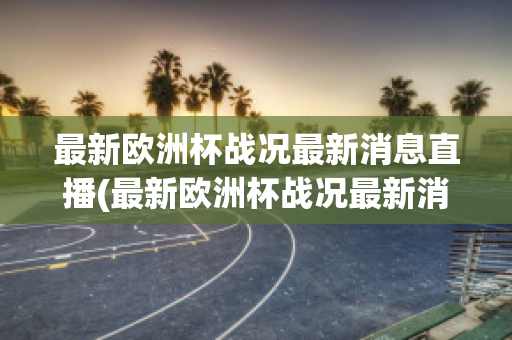 最新欧洲杯战况最新消息直播(最新欧洲杯战况最新消息直播回放)