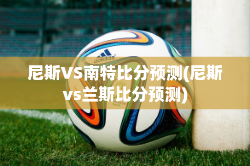 尼斯VS南特比分预测(尼斯vs兰斯比分预测)