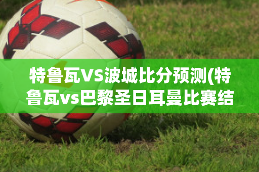 特鲁瓦VS波城比分预测(特鲁瓦vs巴黎圣日耳曼比赛结果)