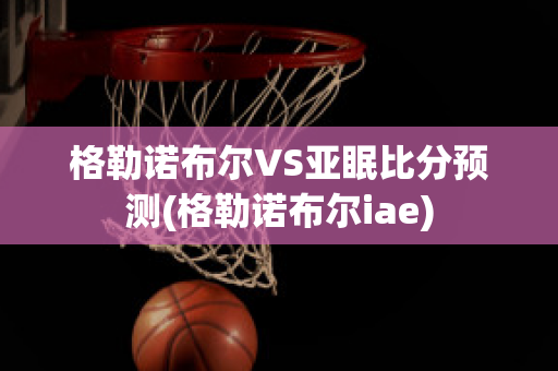 格勒诺布尔VS亚眠比分预测(格勒诺布尔iae)