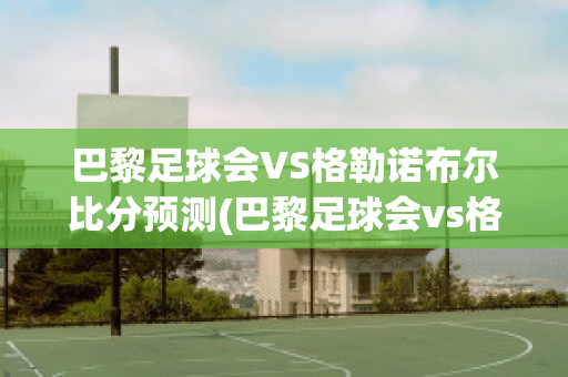 巴黎足球会VS格勒诺布尔比分预测(巴黎足球会vs格勒诺布尔比分预测)