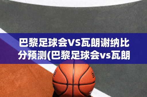 巴黎足球会VS瓦朗谢纳比分预测(巴黎足球会vs瓦朗谢纳比分预测分析)