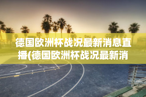 德国欧洲杯战况最新消息直播(德国欧洲杯战况最新消息直播回放)