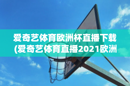 爱奇艺体育欧洲杯直播下载(爱奇艺体育直播2021欧洲杯)