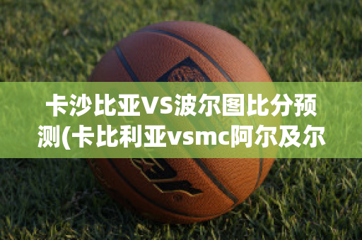 卡沙比亚VS波尔图比分预测(卡比利亚vsmc阿尔及尔)