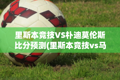 里斯本竞技VS朴迪莫伦斯比分预测(里斯本竞技vs马里迪莫预测)