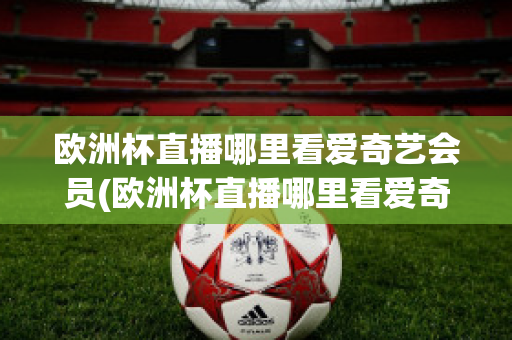 欧洲杯直播哪里看爱奇艺会员(欧洲杯直播哪里看爱奇艺会员视频)