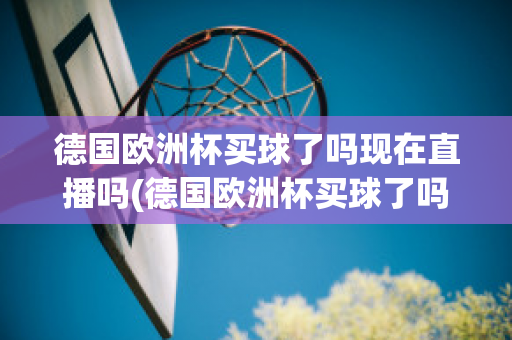 德国欧洲杯买球了吗现在直播吗(德国欧洲杯买球了吗现在直播吗是真的吗)