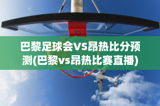 巴黎足球会VS昂热比分预测(巴黎vs昂热比赛直播)