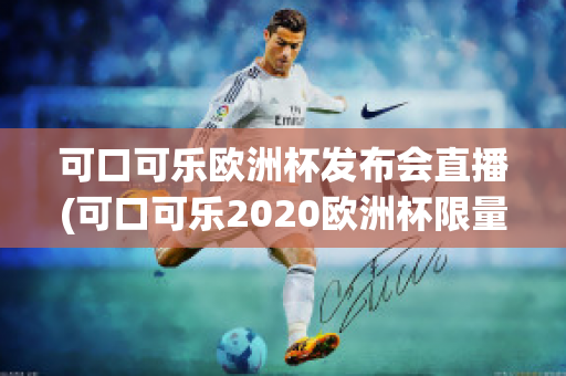 可口可乐欧洲杯发布会直播(可口可乐2020欧洲杯限量多少)