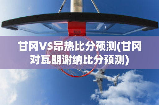 甘冈VS昂热比分预测(甘冈对瓦朗谢纳比分预测)