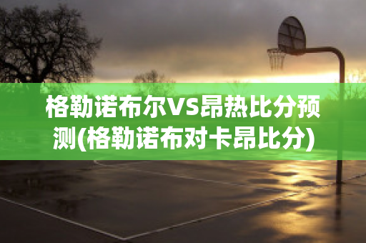 格勒诺布尔VS昂热比分预测(格勒诺布对卡昂比分)