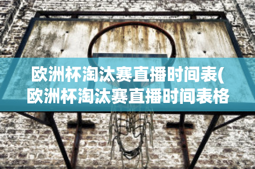 欧洲杯淘汰赛直播时间表(欧洲杯淘汰赛直播时间表格)