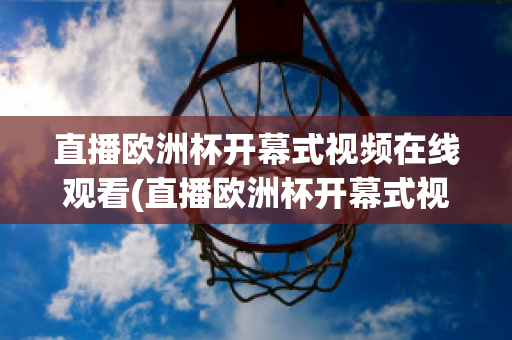 直播欧洲杯开幕式视频在线观看(直播欧洲杯开幕式视频在线观看高清)