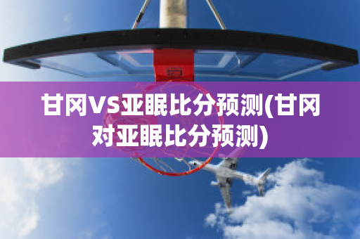 甘冈VS亚眠比分预测(甘冈对亚眠比分预测)