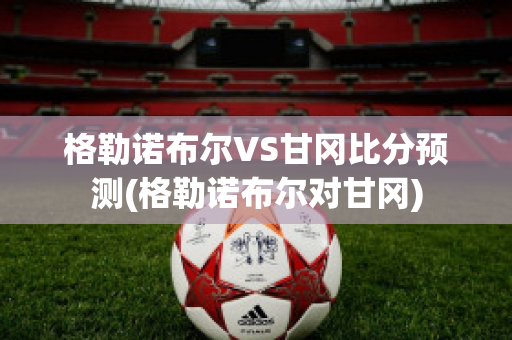 格勒诺布尔VS甘冈比分预测(格勒诺布尔对甘冈)