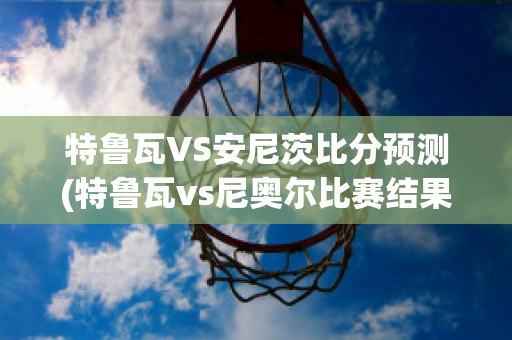 特鲁瓦VS安尼茨比分预测(特鲁瓦vs尼奥尔比赛结果)