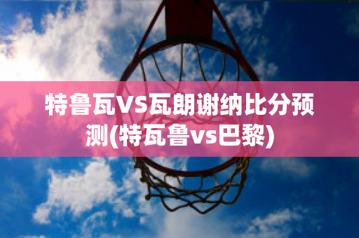 特鲁瓦VS瓦朗谢纳比分预测(特瓦鲁vs巴黎)